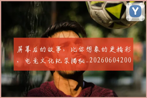 屏幕后的故事，比你想象的更精彩，电竞文化纪录揭秘_20260604200311_20260707145727