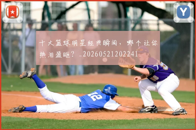十大篮球明星经典瞬间，哪个让你热泪盈眶？_20260521202241
