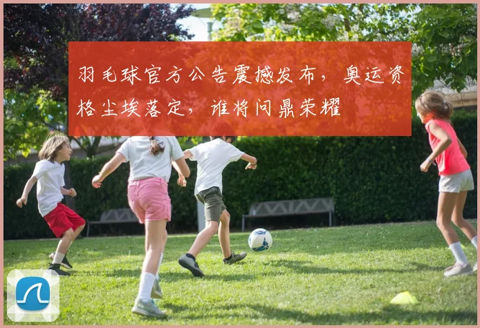 羽毛球官方公告震撼发布，奥运资格尘埃落定，谁将问鼎荣耀