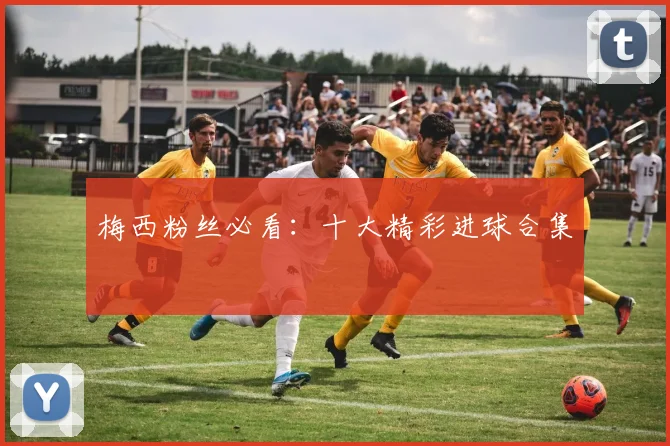 梅西粉丝必看：十大精彩进球合集