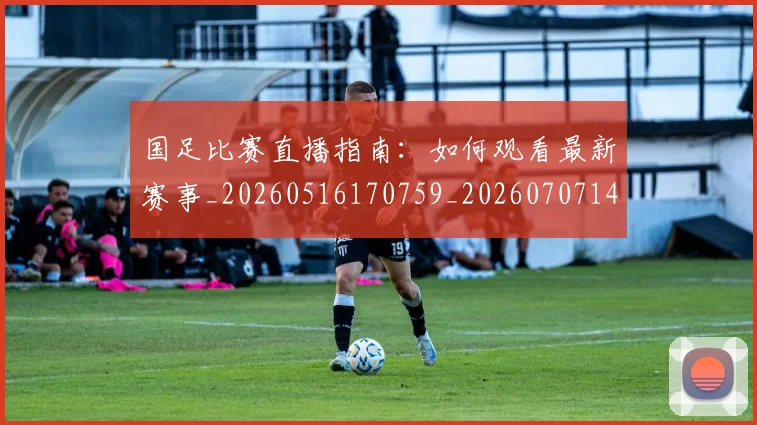 国足比赛直播指南：如何观看最新赛事_20260516170759_20260707142315