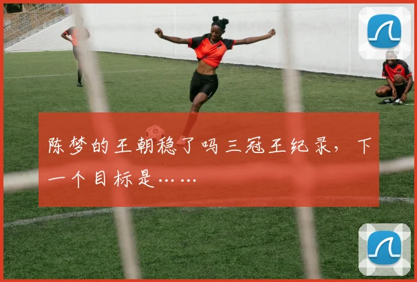 陈梦的王朝稳了吗三冠王纪录，下一个目标是……