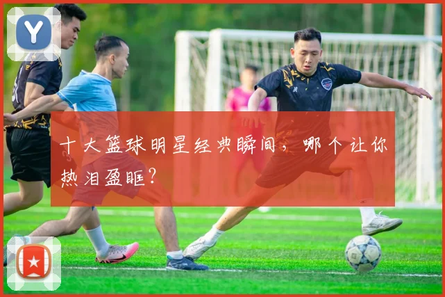 十大篮球明星经典瞬间，哪个让你热泪盈眶？