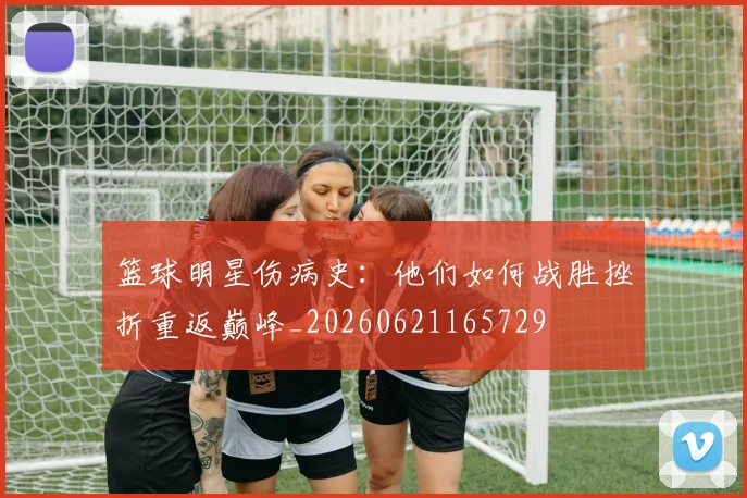 篮球明星伤病史：他们如何战胜挫折重返巅峰_20260621165729