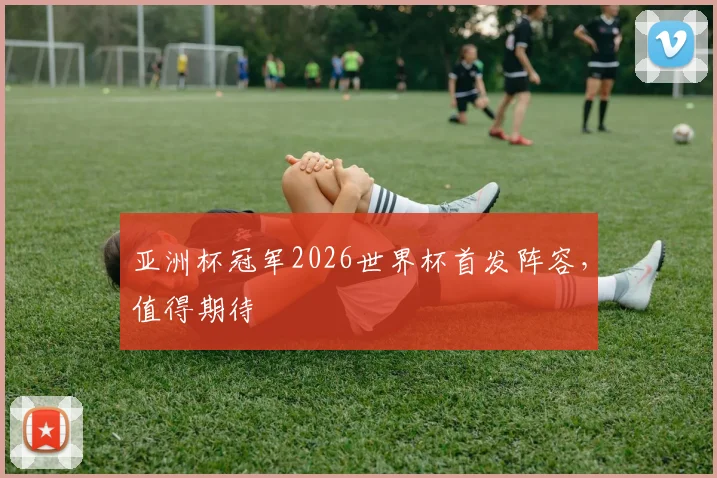亚洲杯冠军2026世界杯首发阵容，值得期待