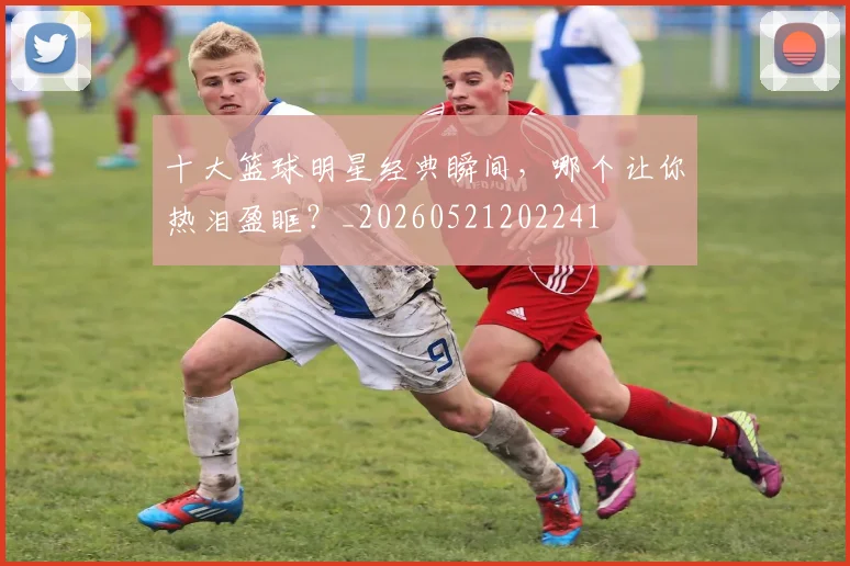 十大篮球明星经典瞬间，哪个让你热泪盈眶？_20260521202241