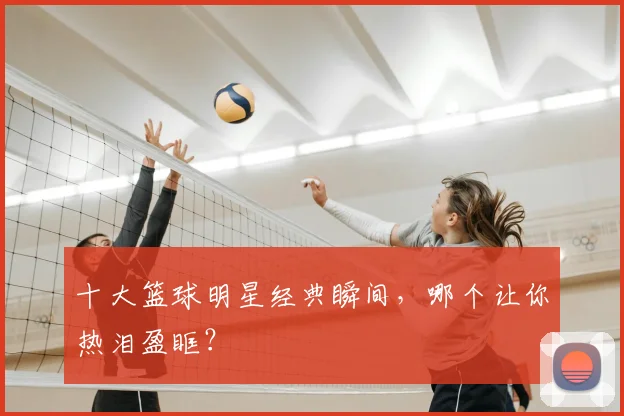 十大篮球明星经典瞬间，哪个让你热泪盈眶？