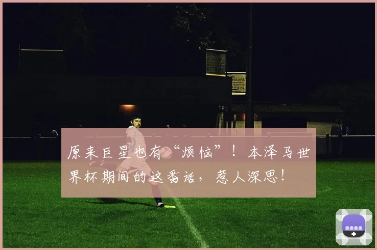 原来巨星也有“烦恼”!本泽马世界杯期间的这番话,惹人深思!