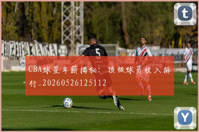 CBA球星年薪揭秘：顶级球员收入排行_20260526125112
