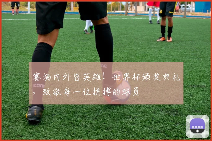赛场内外皆英雄！世界杯颁奖典礼，致敬每一位拼搏的球员