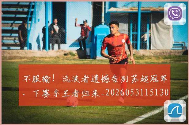 不服输！流浪者遗憾告别苏超冠军，下赛季王者归来_20260531151304_20260702174923